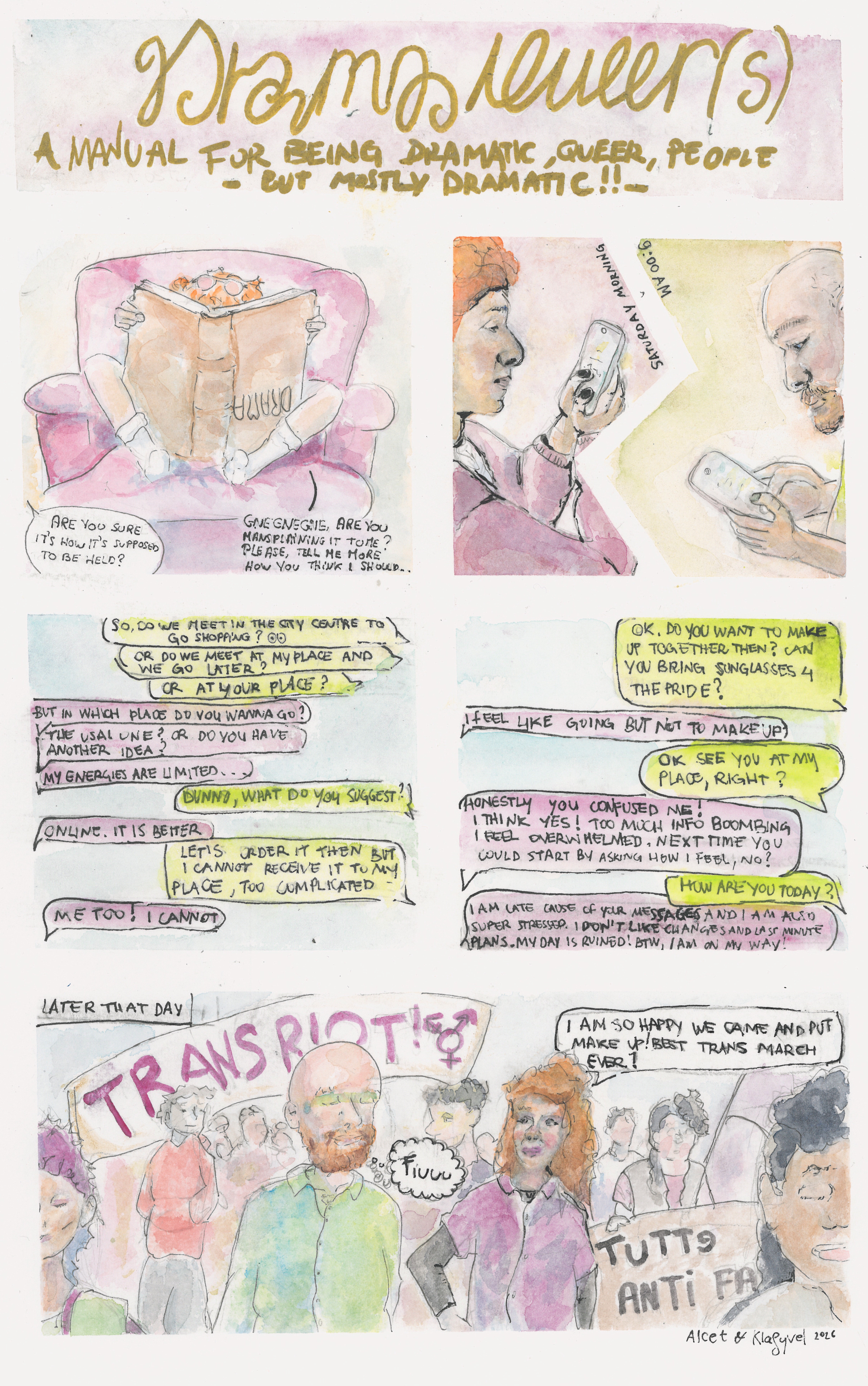 Box 1: The title of the comics, written in golden letters "Drama Queer(s)", with the subtitle "A Manual for Being Dramatic, Queer, People - But Mostly Dramatic!!-

Box 2: A red-headed character, with pink sunglasses on the head, is mostly hidden by a huge book, held upside-down. The title of the book reads "DRAMA". The character sits on a huge pink sofa. Someone asks "Are you sure it's how it's supposed to be held?" and the character answers "GENGNEGNE, Are you mansplaining it to me? Please, tell me more how you think I should...".

Box 3: Two characters are painted face to face, but a white separation makes it clear that they are in different places. A text reads "Saturday morning, 9:00 AM. The character on the left has red hair and a pink pajama, the character on the right has a red beard, and is bald. Both are texting.

Box 4: These are the text sent, the right character starts: "So, do we meet in the city center to go shopping?" "or do we meet at my place and we go later?" "or at your place?" The left character answers: "But in which place do you wanna go?" "The usual one? or do you have another idea?" "My energies are limited..." The character on the right: "Dunno, what do you suggest?" Left:"Online, it is better" Right: "Let's order it then but I cannot receive it to my place, too complicated." Left: "Me too! I cannot"

Box 5: Right: "Ok, do you want to make up together then? Can you bring sunglasses 4 the pride?" Left: "I feel like going but not to make up." Right: "Ok, see you at my place, right?" Left: "Honnestly you confused me! I think yes! Too much info bombing I feel overwhelmed, next time you could start by asking how I feel, no?" Right: "How are you today?" Left: "I am late cause of your messages and I am also super stressed. I don't like changes and last minute plans. My day is ruined! BTW, I am on my way!"

Box 6: Later that day, the two characters are at the trans pride march. In the background flags read "TRANS RIOT" and "Tutte Anti Fa". Left says "I am so happy we cane and put make up! Best trans march ever!" right looks relieved and thinks "fiuuuuu".
